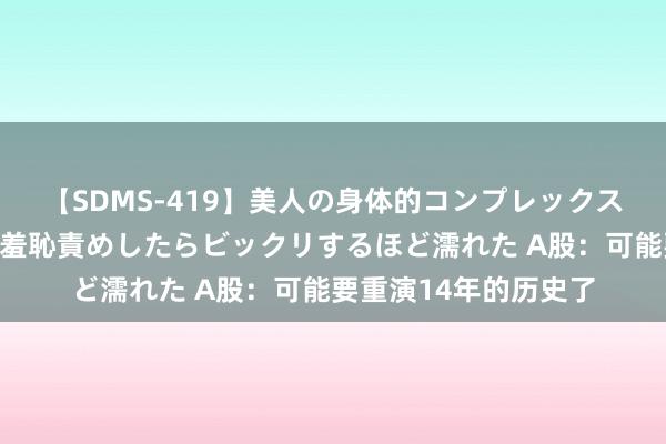 【SDMS-419】美人の身体的コンプレックスを、じっくり弄って羞恥責めしたらビックリするほど濡れた A股：可能要重演14年的历史了