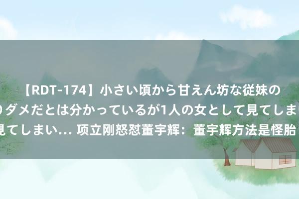 【RDT-174】小さい頃から甘えん坊な従妹の発育途中の躰が気になりダメだとは分かっているが1人の女として見てしまい… 项立刚怒怼董宇辉：董宇辉方法是怪胎！很快就会垮塌！