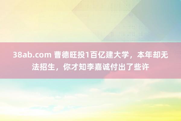 38ab.com 曹德旺投1百亿建大学，本年却无法招生，你才知李嘉诚付出了些许