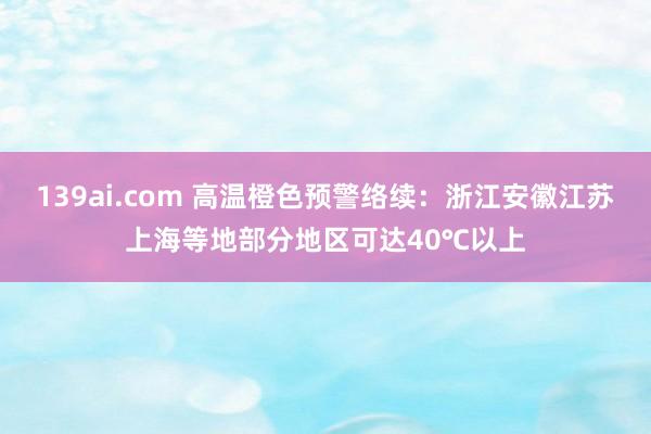 139ai.com 高温橙色预警络续：浙江安徽江苏上海等地部分地区可达40℃以上