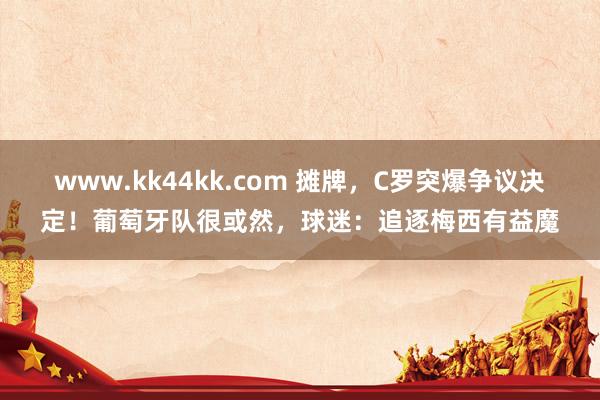 www.kk44kk.com 摊牌，C罗突爆争议决定！葡萄牙队很或然，球迷：追逐梅西有益魔