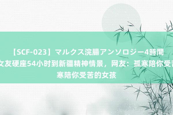 【SCF-023】マルクス浣腸アンソロジー4時間 须眉晒女友硬座54小时到新疆精神情景，网友：孤寒陪你受苦的女孩