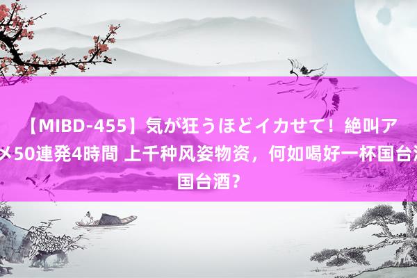 【MIBD-455】気が狂うほどイカせて！絶叫アクメ50連発4時間 上千种风姿物资，何如喝好一杯国台酒？