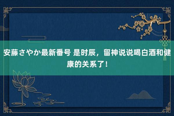 安藤さやか最新番号 是时辰，留神说说喝白酒和健康的关系了！