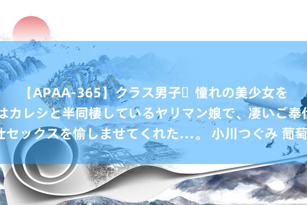 【APAA-365】クラス男子・憧れの美少女をラブホに連れ込むと、実はカレシと半同棲しているヤリマン娘で、凄いご奉仕セックスを愉しませてくれた…。 小川つぐみ 葡萄酒一手货源到底在那处呢？