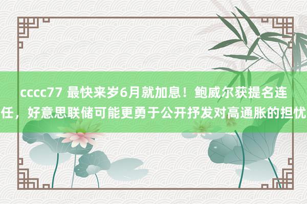 cccc77 最快来岁6月就加息！鲍威尔获提名连任，好意思联储可能更勇于公开抒发对高通胀的担忧