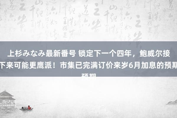 上杉みなみ最新番号 锁定下一个四年，鲍威尔接下来可能更鹰派！市集已完满订价来岁6月加息的预期