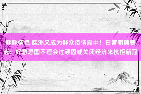 咪咪情色 欧洲又成为群众疫情震中！白宫明确表态：好意思国不理会过顽固或关闭经济来抗拒新冠