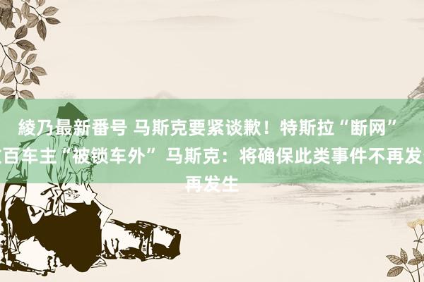 綾乃最新番号 马斯克要紧谈歉！特斯拉“断网” 数百车主“被锁车外” 马斯克：将确保此类事件不再发生