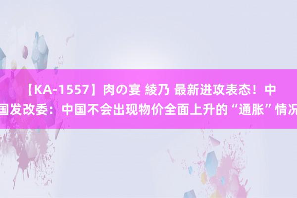 【KA-1557】肉の宴 綾乃 最新进攻表态！中国发改委：中国不会出现物价全面上升的“通胀”情况