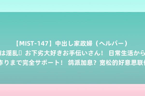 【MIST-147】中出し家政婦（ヘルパー） 清楚で美人な出張家政婦は淫乱・お下劣大好きお手伝いさん！ 日常生活から夜の性活で子作りまで完全サポート！ 鸽派加息？宽松的好意思联储计谋可能会对服务产生避人耳目的服从