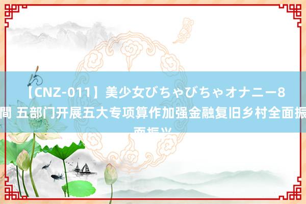 【CNZ-011】美少女びちゃびちゃオナニー8時間 五部门开展五大专项算作加强金融复旧乡村全面振兴