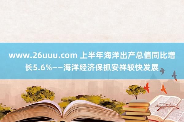 www.26uuu.com 上半年海洋出产总值同比增长5.6%——海洋经济保抓安祥较快发展