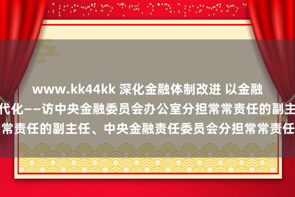 www.kk44kk 深化金融体制改进 以金融高质地发展处事中国式当代化——访中央金融委员会办公室分担常常责任的副主任、中央金融责任委员会分担常常责任的副秘书王江