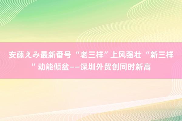 安藤えみ最新番号 “老三样”上风强壮 “新三样”动能倾盆——深圳外贸创同时新高