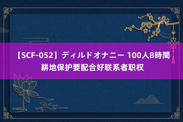 【SCF-052】ディルドオナニー 100人8時間 耕地保护要配合好联系者职权