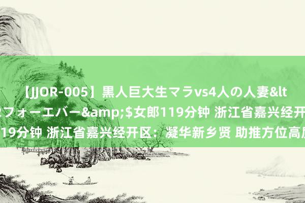 【JJOR-005】黒人巨大生マラvs4人の人妻</a>2008-08-02フォーエバー&$女郎119分钟 浙江省嘉兴经开区：凝华新乡贤 助推方位高质料发展