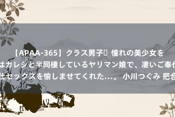 【APAA-365】クラス男子・憧れの美少女をラブホに連れ込むと、実はカレシと半同棲しているヤリマン娘で、凄いご奉仕セックスを愉しませてくれた…。 小川つぐみ 把合手机遇栽植品牌文化内涵