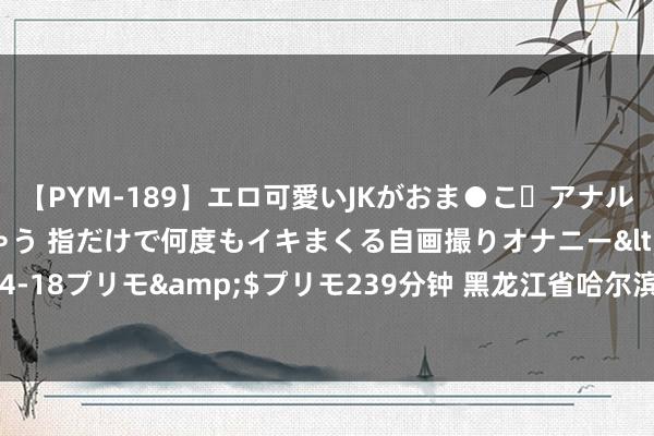 【PYM-189】エロ可愛いJKがおま●こ・アナルをいっぱい見せちゃう 指だけで何度もイキまくる自画撮りオナニー</a>2016-04-18プリモ&$プリモ239分钟 黑龙江省哈尔滨市呼兰区——白鹅孳生业拜相封侯