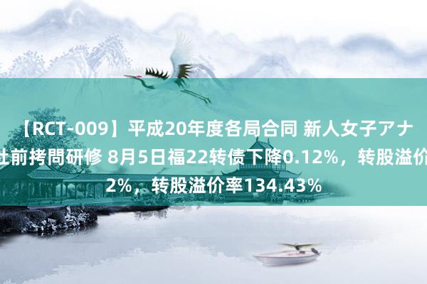 【RCT-009】平成20年度各局合同 新人女子アナウンサー入社前拷問研修 8月5日福22转债下降0.12%，转股溢价率134.43%