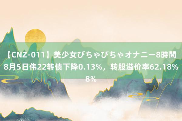 【CNZ-011】美少女びちゃびちゃオナニー8時間 8月5日伟22转债下降0.13%，转股溢价率62.18%