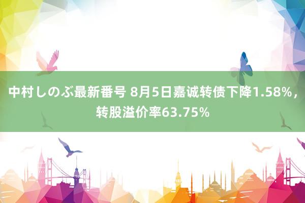 中村しのぶ最新番号 8月5日嘉诚转债下降1.58%，转股溢价率63.75%