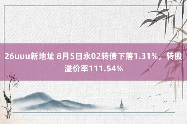 26uuu新地址 8月5日永02转债下落1.31%，转股溢价率111.54%