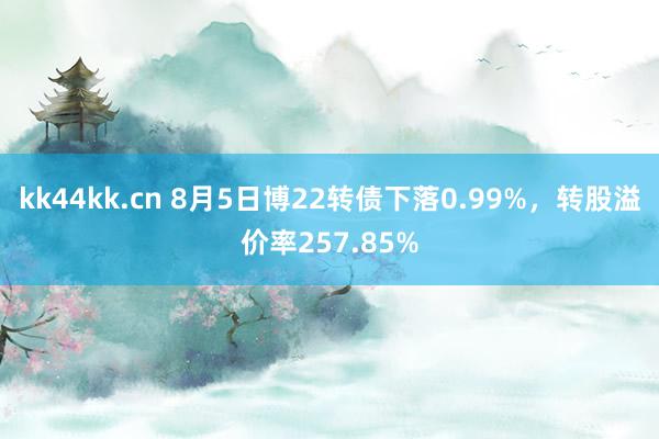 kk44kk.cn 8月5日博22转债下落0.99%，转股溢价率257.85%