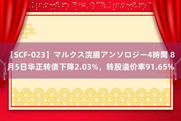 【SCF-023】マルクス浣腸アンソロジー4時間 8月5日华正转债下降2.03%，转股溢价率91.65%