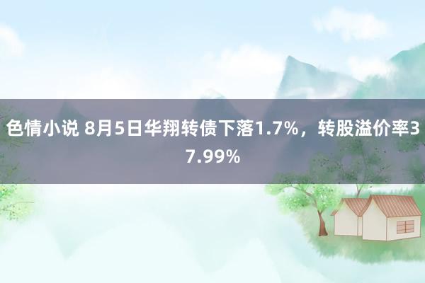 色情小说 8月5日华翔转债下落1.7%，转股溢价率37.99%