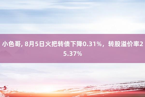 小色哥, 8月5日火把转债下降0.31%，转股溢价率25.37%