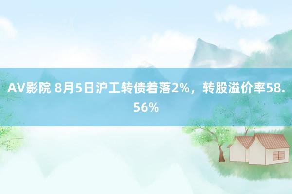 AV影院 8月5日沪工转债着落2%，转股溢价率58.56%