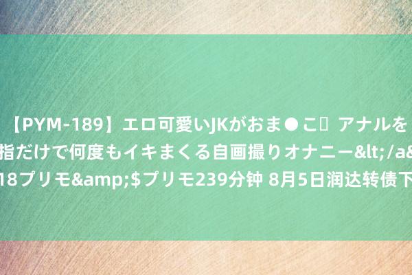 【PYM-189】エロ可愛いJKがおま●こ・アナルをいっぱい見せちゃう 指だけで何度もイキまくる自画撮りオナニー</a>2016-04-18プリモ&$プリモ239分钟 8月5日润达转债下落3.36%，转股溢价率22.77%