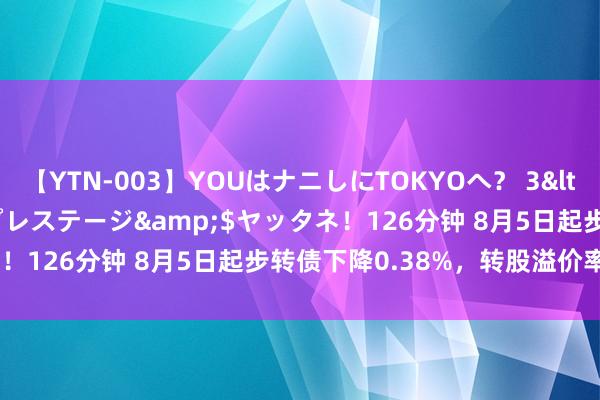 【YTN-003】YOUはナニしにTOKYOへ？ 3</a>2016-11-25プレステージ&$ヤッタネ！126分钟 8月5日起步转债下降0.38%，转股溢价率18.24%