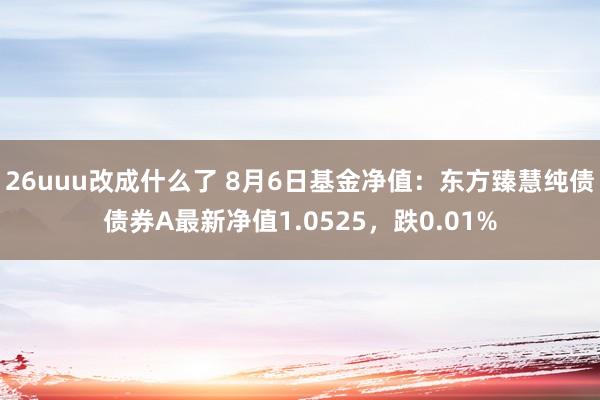 26uuu改成什么了 8月6日基金净值：东方臻慧纯债债券A最新净值1.0525，跌0.01%