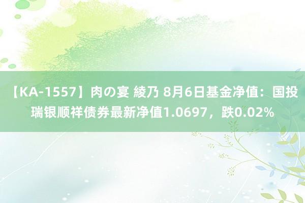 【KA-1557】肉の宴 綾乃 8月6日基金净值：国投瑞银顺祥债券最新净值1.0697，跌0.02%