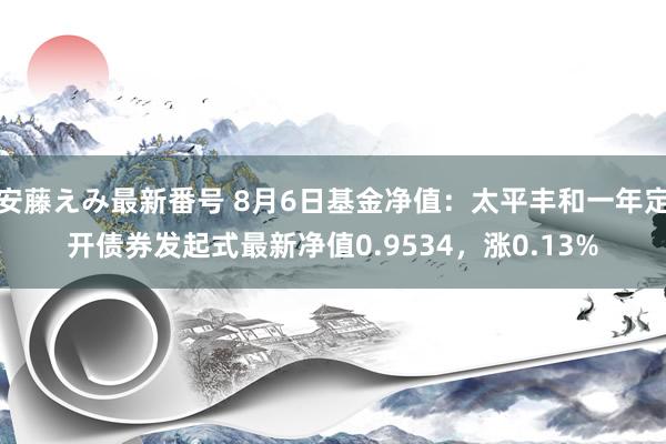 安藤えみ最新番号 8月6日基金净值：太平丰和一年定开债券发起式最新净值0.9534，涨0.13%