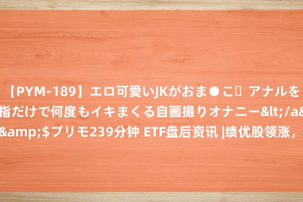 【PYM-189】エロ可愛いJKがおま●こ・アナルをいっぱい見せちゃう 指だけで何度もイキまくる自画撮りオナニー</a>2016-04-18プリモ&$プリモ239分钟 ETF盘后资讯 |绩优股领涨，心动公司涨近7%！港股互联网ETF（513770）逆市涨逾1%，蔼然中报催化