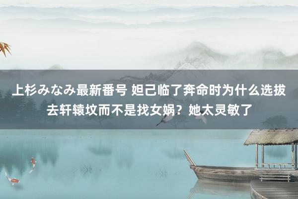 上杉みなみ最新番号 妲己临了奔命时为什么选拔去轩辕坟而不是找女娲？她太灵敏了