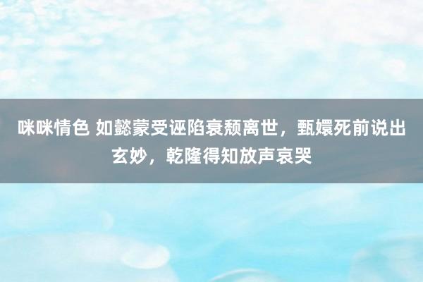 咪咪情色 如懿蒙受诬陷衰颓离世，甄嬛死前说出玄妙，乾隆得知放声哀哭