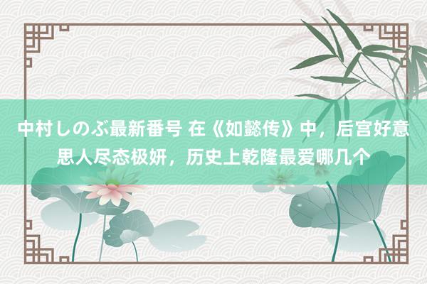 中村しのぶ最新番号 在《如懿传》中，后宫好意思人尽态极妍，历史上乾隆最爱哪几个