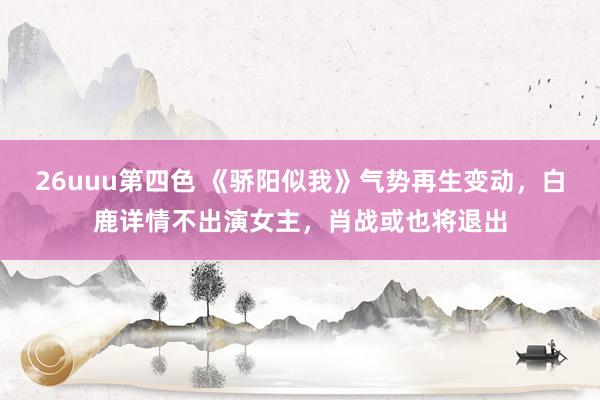 26uuu第四色 《骄阳似我》气势再生变动，白鹿详情不出演女主，肖战或也将退出