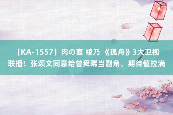 【KA-1557】肉の宴 綾乃 《孤舟》3大卫视联播！张颂文同意给曾舜晞当副角，期待值拉满