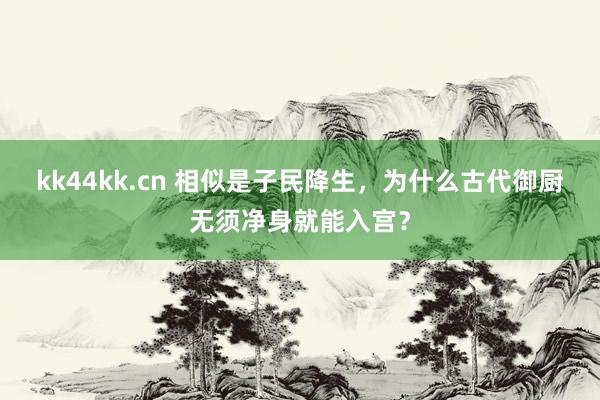 kk44kk.cn 相似是子民降生，为什么古代御厨无须净身就能入宫？