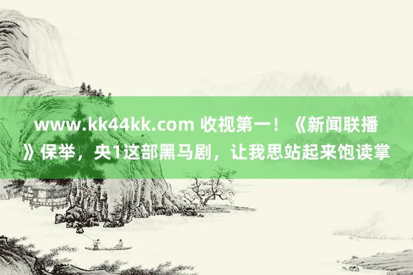 www.kk44kk.com 收视第一！《新闻联播》保举，央1这部黑马剧，让我思站起来饱读掌