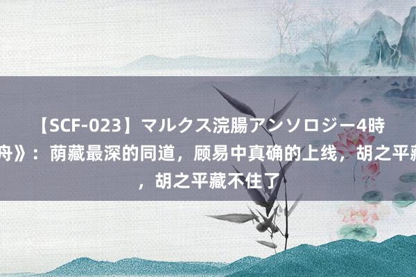 【SCF-023】マルクス浣腸アンソロジー4時間 《孤舟》：荫藏最深的同道，顾易中真确的上线，胡之平藏不住了