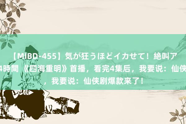 【MIBD-455】気が狂うほどイカせて！絶叫アクメ50連発4時間 《四海重明》首播，看完4集后，我要说：仙侠剧爆款来了！