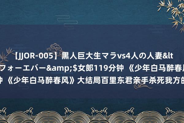 【JJOR-005】黒人巨大生マラvs4人の人妻</a>2008-08-02フォーエバー&$女郎119分钟 《少年白马醉春风》大结局百里东君亲手杀死我方的浑家孤单终老