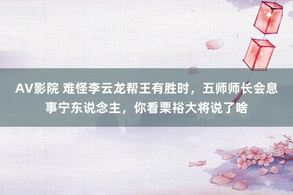 AV影院 难怪李云龙帮王有胜时，五师师长会息事宁东说念主，你看栗裕大将说了啥