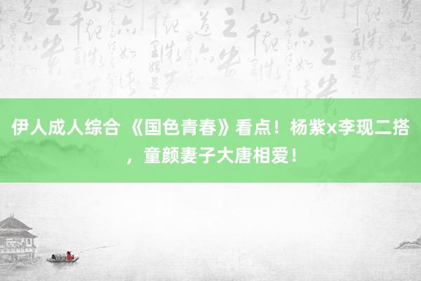 伊人成人综合 《国色青春》看点！杨紫x李现二搭，童颜妻子大唐相爱！